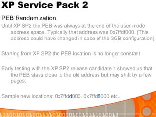 XP Service Pack 2 PEB Randomization Until XP SP2 the PEB was always at the end of the user mode address space. Typically that address was 0x7ffdf000. (This address could have changed in case of the 3GB configuration) Starting from XP SP2 the PEB location is no longer constant Early testing with the XP SP2 release candidate 1 showed us that the PEB stays close to the old address but may shift by a few pages. Sample new locations: 0x7ffd d 000, 0x7ffd 8 000 etc.. 