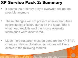 XP Service Pack 2: Summary It seems the arbitrary 4-byte overwrite will not be possible anymore These changes will not prevent attacks that utilize overwrite specific structures on the heap. This is what heap exploits until the 4-byte overwrite techniques were discovered. Much more research must be done on the XP SP2’s changes. New exploitation techniques will likely evolve in the following months. 
