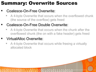 Summary: Overwrite Sources Coalesce-On-Free Overwrite: A 4-byte Overwrite that occurs when the overflowed chunk (the source of the overflow) gets freed Coalesce-On-Free Double Overwrite: A 4-byte Overwrite that occurs when the chunk after the overflowed chunk (the on with a fake header) gets freed VirtualAlloc Overwrite: A 4-byte Overwrite that occurs while freeing a virtually allocated block 