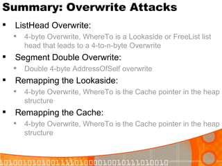 Summary: Overwrite Attacks ListHead Overwrite: 4-byte Overwrite, WhereTo is a Lookaside or FreeList list head that leads to a 4-to-n-byte Overwrite Segment Double Overwrite:  Double 4-byte AddressOfSelf overwrite  Remapping the Lookaside: 4-byte Overwrite, WhereTo is the Cache pointer in the heap structure Remapping the Cache: 4-byte Overwrite, WhereTo is the Cache pointer in the heap structure 