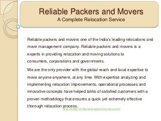 Reliable Packers and Movers
A Complete Relocation Service

Reliable packers and movers one of the India's leading relocations and
move management company. Reliable packers and movers is a
experts in providing relocation and moving solutions to
consumers, corporations and governments.
We are the only provider with the global reach and local expertise to

move anyone anywhere, at any time. With expertise analyzing and
implementing relocation improvements, operational processes and
innovative concepts have helped lakhs of satisfied customers with a
proven methodology that ensures a quick yet extremely effective
thorough relocation process.

http://www.hindustanpackersmovers.com/

 