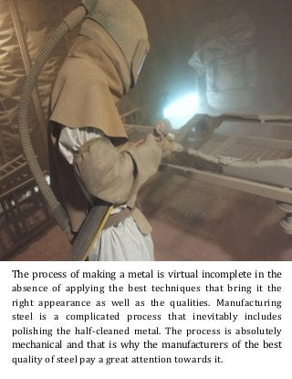 The process of making a metal is virtual incomplete in the
absence of applying the best techniques that bring it the
right appearance as well as the qualities. Manufacturing
steel is a complicated process that inevitably includes
polishing the half-cleaned metal. The process is absolutely
mechanical and that is why the manufacturers of the best
quality of steel pay a great attention towards it.
 