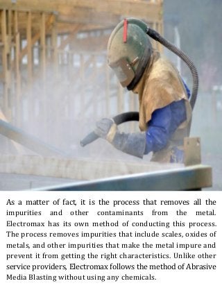As a matter of fact, it is the process that removes all the
impurities and other contaminants from the metal.
Electromax has its own method of conducting this process.
The process removes impurities that include scales, oxides of
metals, and other impurities that make the metal impure and
prevent it from getting the right characteristics. Unlike other
service providers, Electromax follows the method of Abrasive
Media Blasting without using any chemicals.
 