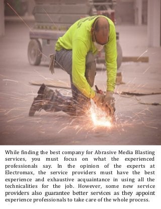While finding the best company for Abrasive Media Blasting
services, you must focus on what the experienced
professionals say. In the opinion of the experts at
Electromax, the service providers must have the best
experience and exhaustive acquaintance in using all the
technicalities for the job. However, some new service
providers also guarantee better services as they appoint
experience professionals to take care of the whole process.
 