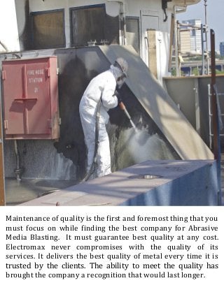 Maintenance of quality is the first and foremost thing that you
must focus on while finding the best company for Abrasive
Media Blasting. It must guarantee best quality at any cost.
Electromax never compromises with the quality of its
services. It delivers the best quality of metal every time it is
trusted by the clients. The ability to meet the quality has
brought the company a recognition that would last longer.
 