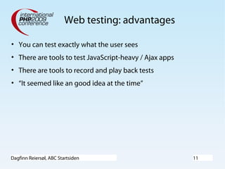 Dagfinn Reiersøl, ABC Startsiden 11
Web testing: advantages
• You can test exactly what the user sees
• There are tools to test JavaScript-heavy / Ajax apps
• There are tools to record and play back tests
• “It seemed like an good idea at the time”
 