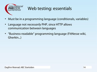Dagfinn Reiersøl, ABC Startsiden 14
Web testing: essentials
• Must be in a programming language (conditionals, variables)
• Language not necessarily PHP, since HTTP allows
communication between languages
• “Business-readable” programming language (FitNesse wiki,
Gherkin...)
 
