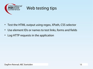 Dagfinn Reiersøl, ABC Startsiden 15
Web testing tips
• Test the HTML output using regex, XPath, CSS selector
• Use element IDs or names to test links, forms and fields
• Log HTTP requests in the application
 