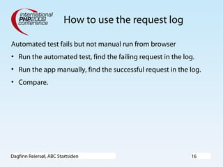 Dagfinn Reiersøl, ABC Startsiden 16
How to use the request log
Automated test fails but not manual run from browser
• Run the automated test, find the failing request in the log.
• Run the app manually, find the successful request in the log.
• Compare.
 