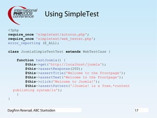 Dagfinn Reiersøl, ABC Startsiden 17
Using SimpleTest
<?php
require_once 'simpletest/autorun.php';
require_once 'simpletest/web_tester.php';
error_reporting (E_ALL);
class JoomlaSimpleTestTest extends WebTestCase {
function testJoomla() {
$this->get('http://localhost/joomla');
$this->assertResponse(200);
$this->assertTitle('Welcome to the Frontpage');
$this->assertText('Welcome to the Frontpage');
$this->click('Welcome to Joomla!');
$this->assertPattern('/Joomla! is a free.*content
publishing system/is');
}
}
 