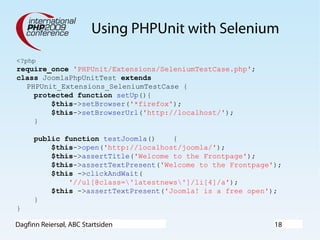Dagfinn Reiersøl, ABC Startsiden 18
Using PHPUnit with Selenium
<?php
require_once 'PHPUnit/Extensions/SeleniumTestCase.php';
class JoomlaPhpUnitTest extends
PHPUnit_Extensions_SeleniumTestCase {
protected function setUp(){
$this->setBrowser('*firefox');
$this->setBrowserUrl('http://localhost/');
}
public function testJoomla() {
$this->open('http://localhost/joomla/');
$this->assertTitle('Welcome to the Frontpage');
$this->assertTextPresent('Welcome to the Frontpage');
$this ->clickAndWait(
'//ul[@class='latestnews']/li[4]/a');
$this ->assertTextPresent('Joomla! is a free open');
}
}
 