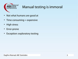 Dagfinn Reiersøl, ABC Startsiden 2
Manual testing is immoral
• Not what humans are good at
• Time consuming = expensive
• High stress
• Error-prone
• Exception: exploratory testing
 