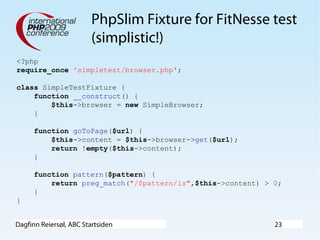 Dagfinn Reiersøl, ABC Startsiden 23
PhpSlim Fixture for FitNesse test
(simplistic!)
<?php
require_once 'simpletest/browser.php';
class SimpleTestFixture {
function __construct() {
$this->browser = new SimpleBrowser;
}
function goToPage($url) {
$this->content = $this->browser->get($url);
return !empty($this->content);
}
function pattern($pattern) {
return preg_match("/$pattern/is",$this->content) > 0;
}
}
 