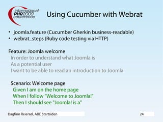 Dagfinn Reiersøl, ABC Startsiden 24
Using Cucumber with Webrat
• joomla.feature (Cucumber Gherkin business-readable)
• webrat_steps (Ruby code testing via HTTP)
Feature: Joomla welcome
In order to understand what Joomla is
As a potential user
I want to be able to read an introduction to Joomla
Scenario: Welcome page
Given I am on the home page
When I follow "Welcome to Joomla!"
Then I should see "Joomla! is a"
 