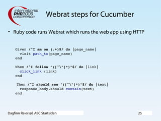 Dagfinn Reiersøl, ABC Startsiden 25
Webrat steps for Cucumber
• Ruby code runs Webrat which runs the web app using HTTP
Given /^I am on (.+)$/ do |page_name|
  visit path_to(page_name)
end
When /^I follow "([^"]*)"$/ do |link|
  click_link (link)
end
 Then /^I should see "([^"]*)"$/ do |text|
  response_body.should contain(text)
end
 