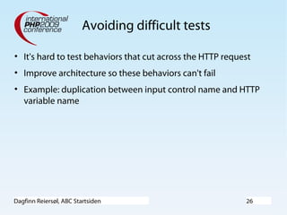 Dagfinn Reiersøl, ABC Startsiden 26
Avoiding difficult tests
• It's hard to test behaviors that cut across the HTTP request
• Improve architecture so these behaviors can't fail
• Example: duplication between input control name and HTTP
variable name
 