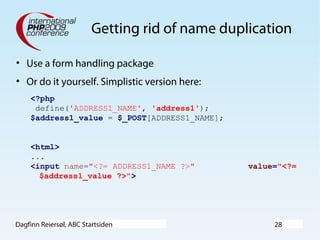 Dagfinn Reiersøl, ABC Startsiden 28
Getting rid of name duplication
• Use a form handling package
• Or do it yourself. Simplistic version here:
<?php
define('ADDRESS1_NAME', 'address1');
$address1_value = $_POST[ADDRESS1_NAME];
<html>
...
<input name="<?= ADDRESS1_NAME ?>" value="<?=
$address1_value ?>">
 