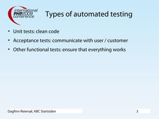 Dagfinn Reiersøl, ABC Startsiden 3
Types of automated testing
• Unit tests: clean code
• Acceptance tests: communicate with user / customer
• Other functional tests: ensure that everything works
 