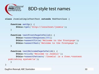 Dagfinn Reiersøl, ABC Startsiden 30
BDD-style test names
class JoomlaSimpleTestTest extends WebTestCase {
    function setUp() {
        $this­>get('http://localhost/joomla');
    }
    function testFrontPageIsValid() {
        $this­>assertResponse(200);
        $this­>assertTitle('Welcome to the Frontpage');
        $this­>assertText('Welcome to the Frontpage');
    }
    function testWelcomePageIsValid() {
        $this­>click('Welcome to Joomla!');
        $this­>assertPattern('/Joomla! is a free.*content 
publishing system/is');
    }
}
 