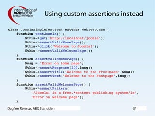 Dagfinn Reiersøl, ABC Startsiden 31
Using custom assertions instead
class JoomlaSimpleTestTest extends WebTestCase {
    function testJoomla() {
        $this­>get('http://localhost/joomla');
        $this­>assertValidHomePage();
        $this­>click('Welcome to Joomla!');
        $this­>assertValidWelcomePage();
    }
    function assertValidHomePage() {
        $msg = 'Error on home page';
        $this­>assertResponse(200,$msg);
        $this­>assertTitle('Welcome to the Frontpage',$msg);
        $this­>assertText('Welcome to the Fontpage',$msg);
    }
    function assertValidWelcomePage() {
        $this­>assertPattern(
           '/Joomla! is a free.*content publishing system/is',
           'Error on welcome page');
    }
 