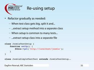 Dagfinn Reiersøl, ABC Startsiden 33
Re-using setup
• Refactor gradually as needed:
– When test class gets big, split it and...
– ...extract setup method into a separate class
– When setup is common to many tests...
– ...extract setup class into a separate file
class JoomlaTestSetup {
    function setUp() {
        $this­>get('http://localhost/joomla');
    }
}
class JoomlaSimpleTestTest extends JoomlaTestSetup..
 