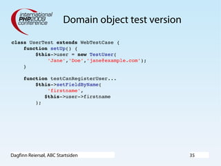 Dagfinn Reiersøl, ABC Startsiden 35
Domain object test version
class UserTest extends WebTestCase {
    function setUp() {
        $this­>user = new TestUser(
            'Jane','Doe','jane@example.com');
    }
    function testCanRegisterUser...
        $this­>setFieldByName(
            'firstname',
           $this­>user­>firstname
        );
 