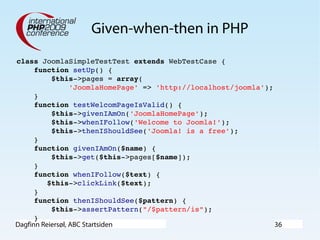 Dagfinn Reiersøl, ABC Startsiden 36
Given-when-then in PHP
class JoomlaSimpleTestTest extends WebTestCase {
    function setUp() {
        $this­>pages = array(
            'JoomlaHomePage' => 'http://localhost/joomla');
    }
    function testWelcomPageIsValid() {
        $this­>givenIAmOn('JoomlaHomePage');
        $this­>whenIFollow('Welcome to Joomla!');
        $this­>thenIShouldSee('Joomla! is a free');
    }
    function givenIAmOn($name) {
        $this­>get($this­>pages[$name]);
    }
    function whenIFollow($text) {
       $this­>clickLink($text); 
    }
    function thenIShouldSee($pattern) {
        $this­>assertPattern("/$pattern/is");
    }
 