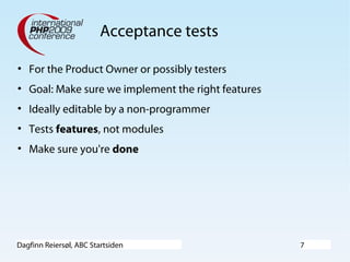 Dagfinn Reiersøl, ABC Startsiden 7
Acceptance tests
• For the Product Owner or possibly testers
• Goal: Make sure we implement the right features
• Ideally editable by a non-programmer
• Tests features, not modules
• Make sure you're done
 