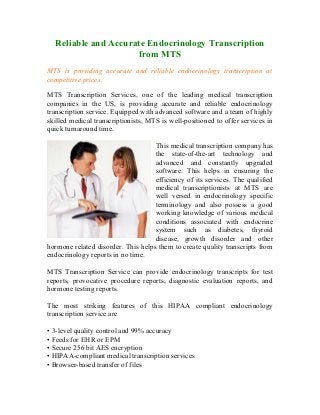 Reliable and Accurate Endocrinology Transcription
                     from MTS
MTS is providing accurate and reliable endocrinology transcription at
competitive prices.

MTS Transcription Services, one of the leading medical transcription
companies in the US, is providing accurate and reliable endocrinology
transcription service. Equipped with advanced software and a team of highly
skilled medical transcriptionists, MTS is well-positioned to offer services in
quick turnaround time.

                                    This medical transcription company has
                                    the state-of-the-art technology and
                                    advanced and constantly upgraded
                                    software. This helps in ensuring the
                                    efficiency of its services. The qualified
                                    medical transcriptionists at MTS are
                                    well versed in endocrinology specific
                                    terminology and also possess a good
                                    working knowledge of various medical
                                    conditions associated with endocrine
                                    system such as diabetes, thyroid
                                    disease, growth disorder and other
hormone related disorder. This helps them to create quality transcripts from
endocrinology reports in no time.

MTS Transcription Service can provide endocrinology transcripts for test
reports, provocative procedure reports, diagnostic evaluation reports, and
hormone testing reports.

The most striking features of this HIPAA compliant endocrinology
transcription service are

• 3-level quality control and 99% accuracy
• Feeds for EHR or EPM
• Secure 256 bit AES encryption
• HIPAA-compliant medical transcription services
• Browser-based transfer of files
 