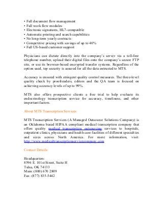 • Full document flow management
• Full work flow modules
• Electronic signatures, HL7-compatible
• Automatic printing and search capabilities
• No long-term yearly contracts
• Competitive pricing with savings of up to 40%
• Full US-based customer support

Physicians can dictate directly into the company’s server via a toll-free
telephone number, upload their digital files onto the company’s secure FTP
site, or use its browser-based encrypted transfer systems. Regardless of the
option used, top security is assured for all the data entrusted to MTS.

Accuracy is ensured with stringent quality control measures. The three-level
quality check by proofreaders, editors and the QA team is focused on
achieving accuracy levels of up to 99%.

MTS also offers prospective clients a free trial to help evaluate its
endocrinology transcription service for accuracy, timeliness, and other
important factors.

About MTS Transcription Services

MTS Transcription Services (A Managed Outsource Solutions Company) is
an Oklahoma based HIPAA compliant medical transcription company that
offers quality medical transcription outsourcing services to hospitals,
outpatient clinics, physicians and health care facilities of different specialties
and sizes across North America. For more information, visit:
http://www.medicaltranscriptionservicecompany.com

Contact Details:

Headquarters:
8596 E. 101st Street, Suite H
Tulsa, OK 74133
Main: (800) 670 2809
Fax: (877) 835-5442
 