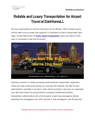 DarkHorse LimoLine
Reliable and Luxury Transportation For Airport Travel at DarkHorseLL
Reliable and Luxury Transportation for Airport
Travel at DarkHorseLL
The way toward getting to and from the airport can be offensive. With increased security
and the need to arrive sooner than required, it is imperative to ensure transportation goes
easily. Contact DarkHorseLL for luxury airport transportation service and dispose of the
worry of movement to and from the airport.
DarkHorse LimoLine is a family possessed private lavishness transportation organization,
whose each idea rotates around giving our customers VIP treatment. We offer the best
administrations accessible in our best in class vehicles and plan to serve you at a reasonable
cost. We're best known for giving brief plus trustworthy chauffeured lavishness
transportation administrations with a full armada of present-day extravagance vehicles
extending from extravagance cars, SUVs, and best in class extravagance vans & limousines.
 
