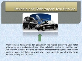 Want to use a taxi service for going from the Naples airport to your hotel
while going on a professional tour, then reliability and safety will be your
top concern. You need to find an airport transportation agency that offers
quick services and helps you get where you need to go with the best
possible safety and security.
 
