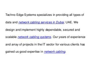 Techno Edge Systems specializes in providing all types of
data and network cabling services in Dubai, UAE. We
design and implement highly dependable, secured and
scalable network cabling systems. Our years of experience
and array of projects in the IT sector for various clients has
gained us good expertise in network cabling.
 