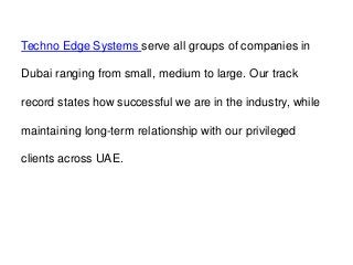 Techno Edge Systems serve all groups of companies in
Dubai ranging from small, medium to large. Our track
record states how successful we are in the industry, while
maintaining long-term relationship with our privileged
clients across UAE.
 