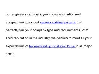 our engineers can assist you in cost estimation and
suggest you advanced network cabling systems that
perfectly suit your company type and requirements. With
solid reputation in the industry, we perform to meet all your
expectations of Network cabling Installation Dubai in all major
areas.
 