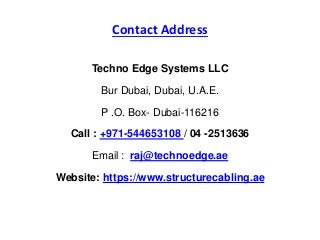 Contact Address
Techno Edge Systems LLC
Bur Dubai, Dubai, U.A.E.
P .O. Box- Dubai-116216
Call : +971-544653108 / 04 -2513636
Email : raj@technoedge.ae
Website: https://www.structurecabling.ae
 