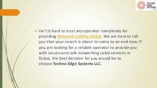  Isn’t it hard to trust any operator completely for
providing Network Cabling Dubai. We are here to tell
you that your search is about to come to an end now. If
you are looking for a reliable operator to provide you
with secure and safe networking cable services in
Dubai, the best decision for you would be to
choose Techno Edge Systems LLC.
 