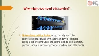 Why might you need this service?
 Networking cabling Dubai are generally used for
connecting one device with another device. In most
cases, a set of computers are connected to one scanner,
printer, speaker, internet provider modem and alike tools.
 