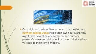  One might end up in a situation where they might need
network cabling Dubai inside their own house, and they
might have more than one computer and only one
printer. Or someone might need to connect their devices
via cable to the internet modem.
 