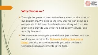 Why Choose us?
 Through the years of our service has earned us the trust of
our customers. We believe the only way we can grow as a
company is to take our loyal customers along with us. We
promise to provide you with the best quality service, and
security is a must.
 We guarantee to supply you with not just the best and the
most secure services for Network Cabling Services in
Dubai but also ensure to provide you with the latest
technological advancements in the field.
 