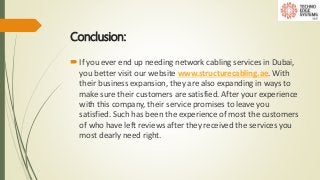 Conclusion:
If you ever end up needing network cabling services in Dubai,
you better visit our website www.structurecabling.ae. With
their business expansion, they are also expanding in ways to
make sure their customers are satisfied. After your experience
with this company, their service promises to leave you
satisfied. Such has been the experience of most the customers
of who have left reviews after they received the services you
most dearly need right.
 