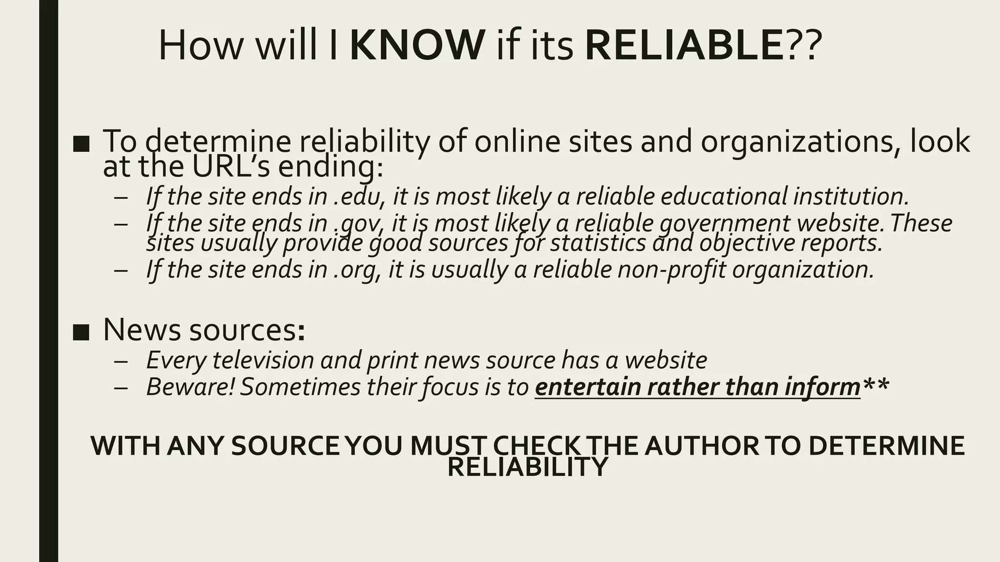 How will I KNOW if its RELIABLE??
■ To determine reliability of online sites and organizations, look
at the URL’s ending:
– If the site ends in .edu, it is most likely a reliable educational institution.
– If the site ends in .gov, it is most likely a reliable government website.These
sites usually provide good sources for statistics and objective reports.
– If the site ends in .org, it is usually a reliable non-profit organization.
■ News sources:
– Every television and print news source has a website
– Beware! Sometimes their focus is to entertain rather than inform**
WITH ANY SOURCEYOU MUST CHECKTHE AUTHORTO DETERMINE
RELIABILITY
 