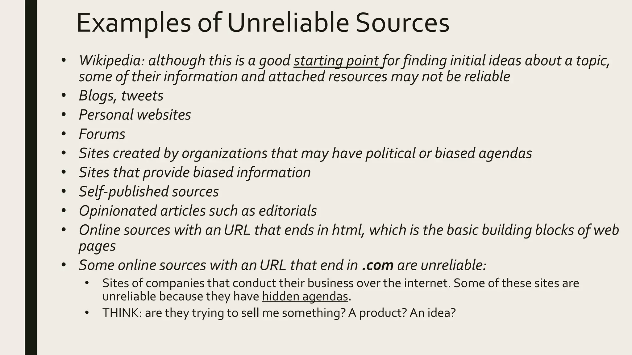 Examples of Unreliable Sources
• Wikipedia: although this is a good starting point for finding initial ideas about a topic,
some of their information and attached resources may not be reliable
• Blogs, tweets
• Personal websites
• Forums
• Sites created by organizations that may have political or biased agendas
• Sites that provide biased information
• Self-published sources
• Opinionated articles such as editorials
• Online sources with an URL that ends in html, which is the basic building blocks of web
pages
• Some online sources with an URL that end in .com are unreliable:
• Sites of companies that conduct their business over the internet. Some of these sites are
unreliable because they have hidden agendas.
• THINK: are they trying to sell me something?A product? An idea?
 