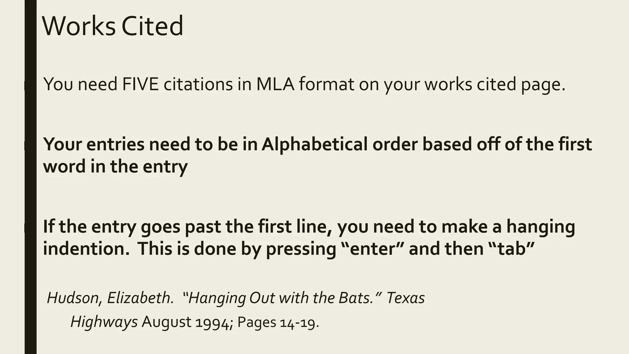 Works Cited
■ You need FIVE citations in MLA format on your works cited page.
■ Your entries need to be in Alphabetical order based off of the first
word in the entry
■ If the entry goes past the first line, you need to make a hanging
indention. This is done by pressing “enter” and then “tab”
Hudson, Elizabeth. “Hanging Out with the Bats.” Texas
Highways August 1994; Pages 14-19.
 