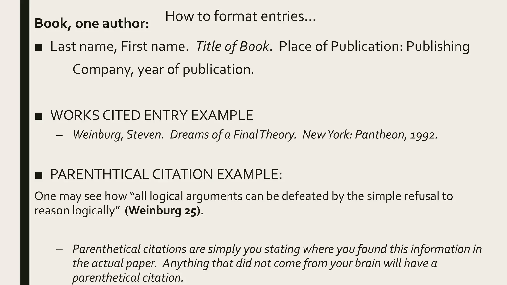 How to format entries…
Book, one author:
■ Last name, First name. Title of Book. Place of Publication: Publishing
Company, year of publication.
■ WORKS CITED ENTRY EXAMPLE
– Weinburg, Steven. Dreams of a FinalTheory. NewYork: Pantheon, 1992.
■ PARENTHTICAL CITATION EXAMPLE:
One may see how “all logical arguments can be defeated by the simple refusal to
reason logically” (Weinburg 25).
– Parenthetical citations are simply you stating where you found this information in
the actual paper. Anything that did not come from your brain will have a
parenthetical citation.
 