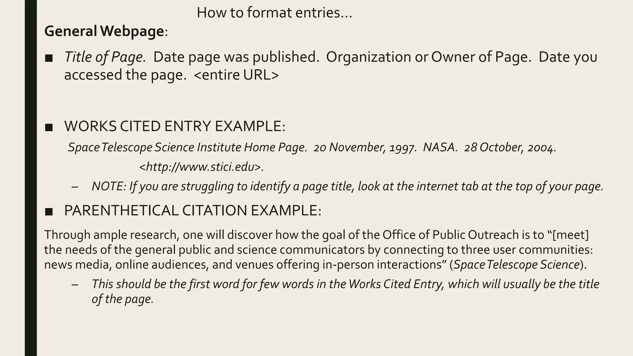 How to format entries…
GeneralWebpage:
■ Title of Page. Date page was published. Organization or Owner of Page. Date you
accessed the page. <entire URL>
■ WORKS CITED ENTRY EXAMPLE:
SpaceTelescope Science Institute Home Page. 20 November, 1997. NASA. 28 October, 2004.
<http://www.stici.edu>.
– NOTE: If you are struggling to identify a page title, look at the internet tab at the top of your page.
■ PARENTHETICAL CITATION EXAMPLE:
Through ample research, one will discover how the goal of the Office of Public Outreach is to “[meet]
the needs of the general public and science communicators by connecting to three user communities:
news media, online audiences, and venues offering in-person interactions” (SpaceTelescope Science).
– This should be the first word for few words in theWorks Cited Entry, which will usually be the title
of the page.
 