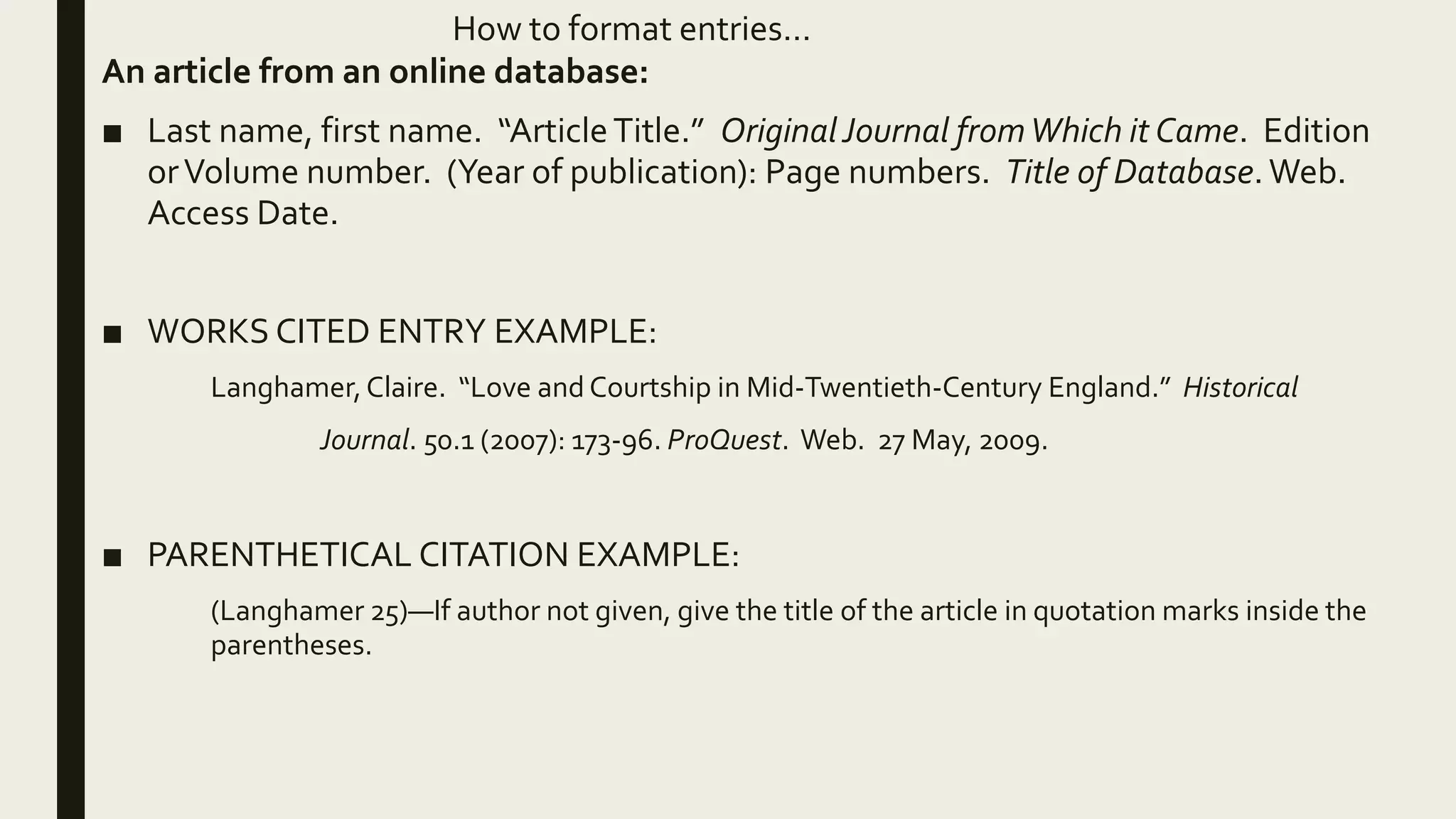How to format entries…
An article from an online database:
■ Last name, first name. “ArticleTitle.” OriginalJournal fromWhich it Came. Edition
orVolume number. (Year of publication): Page numbers. Title of Database. Web.
Access Date.
■ WORKS CITED ENTRY EXAMPLE:
Langhamer,Claire. “Love and Courtship in Mid-Twentieth-Century England.” Historical
Journal. 50.1 (2007): 173-96. ProQuest. Web. 27 May, 2009.
■ PARENTHETICAL CITATION EXAMPLE:
(Langhamer 25)—If author not given, give the title of the article in quotation marks inside the
parentheses.
 