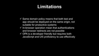 Limitations
 Same domain policy means that both test and
app should be deployed on the same origin, not
suitable for productive systems
 In-browser operation mean that authentications
and browser redirects are not possible
 OPA is a developer friendly but requires both
JavaScript and UI5 proficiency to use effectively
 
