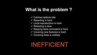 What is the problem ?
 Catches defects late
 Reporting is hard
 Local reproduction is hard
 Retesting is slow
 Keeping tests consistent is hard
 Covering new features is hard
 Covering fixes is unlikely
INEFFICIENT
 