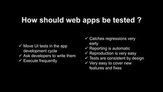 How should web apps be tested ?
 Move UI tests in the app
development cycle
 Ask developers to write them
 Execute frequently
 Catches regressions very
early
 Reporting is automatic
 Reproduction is very easy
 Tests are consistent by design
 Very easy to cover new
features and fixes
 